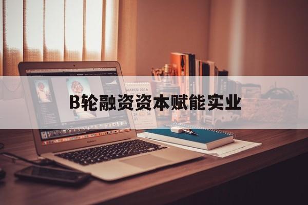 安顺市B轮融资资本赋能实业(b轮融资公司值得工作吗)