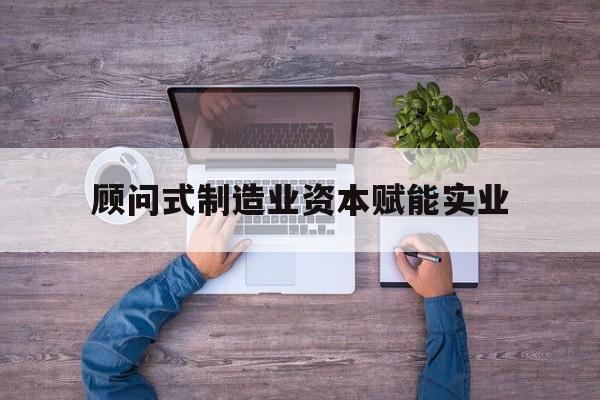 安顺市关于顾问式制造业资本赋能实业的信息
